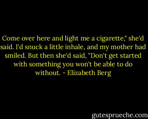 Come over here and light me a cigarette," she'd said. I'd snuck a little inhale, and my mother had smiled. But then she'd said, "Don't get started with something you won't be able to do without. - Elizabeth Berg