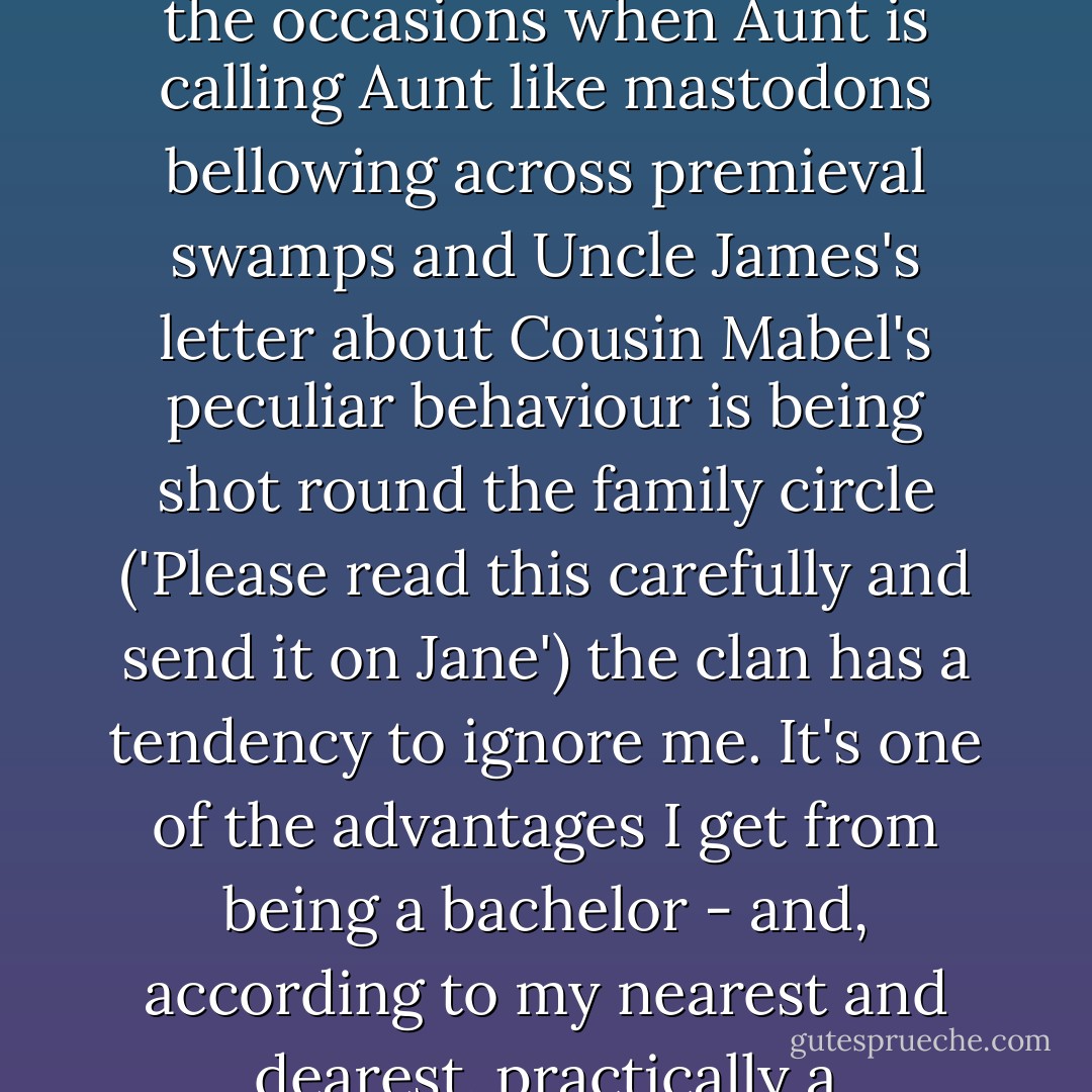 As a rule, you see, I'm not lugged into Family Rows. On the occasions when Aunt is calling Aunt like mastodons bellowing across premieval swamps and Uncle James's letter about Cousin Mabel's peculiar behaviour is being shot round the family circle ('Please read this carefully and send it on Jane') the clan has a tendency to ignore me. It's one of the advantages I get from being a bachelor - and, according to my nearest and dearest, practically a half-witted bachelor at that. - P.G. Wodehouse