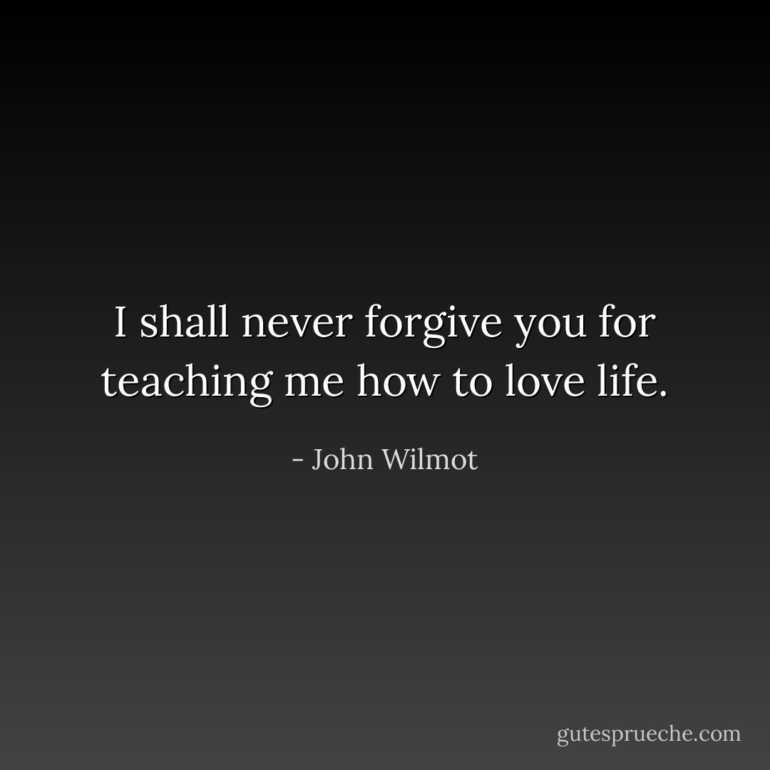 I shall never forgive you for teaching me how to love life. - John Wilmot