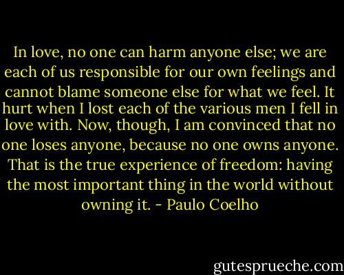 In love, no one can harm anyone else; we are each of us responsible for our own feelings and cannot blame someone else for what we feel. It hurt when I lost each of the various men I fell in love with. Now, though, I am convinced that no one loses anyone, because no one owns anyone. That is the true experience of freedom: having the most important thing in the world without owning it. - Paulo Coelho
