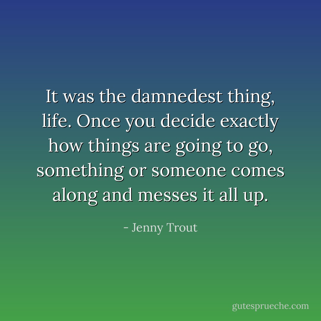 It was the damnedest thing, life. Once you decide exactly how things are going to go, something or someone comes along and messes it all up. - Jenny Trout