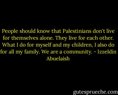 People should know that Palestinians don't live for themselves alone. They live for each other. What I do for myself and my children, I also do for all my family. We are a community. - Izzeldin Abuelaish