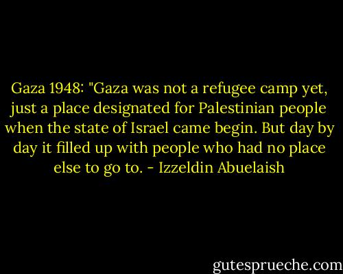 Gaza 1948: "Gaza was not a refugee camp yet, just a place designated for Palestinian people when the state of Israel came begin. But day by day it filled up with people who had no place else to go to. - Izzeldin Abuelaish