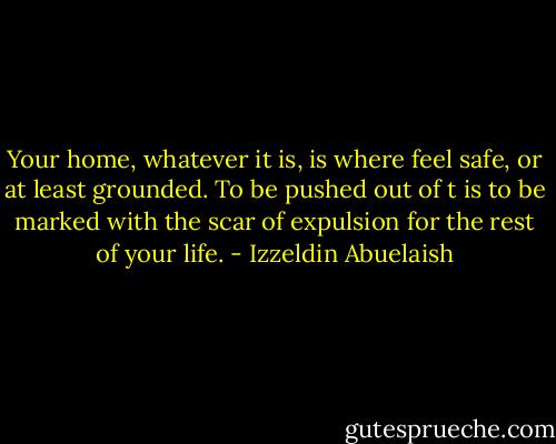 Your home, whatever it is, is where feel safe, or at least grounded. To be pushed out of t is to be marked with the scar of expulsion for the rest of your life. - Izzeldin Abuelaish