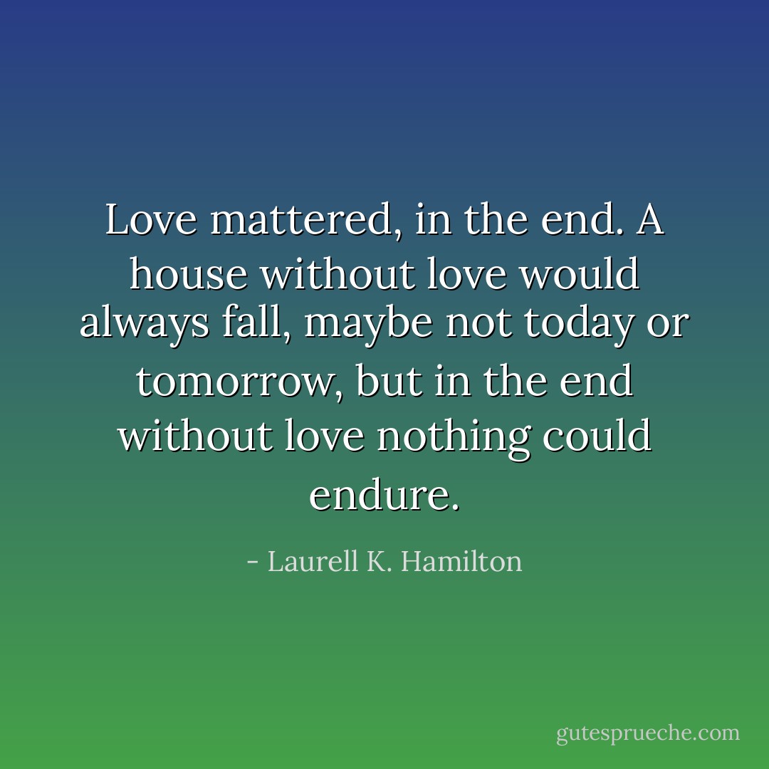 Love mattered, in the end. A house without love would always fall, maybe not today or tomorrow, but in the end without love nothing could endure. - Laurell K. Hamilton