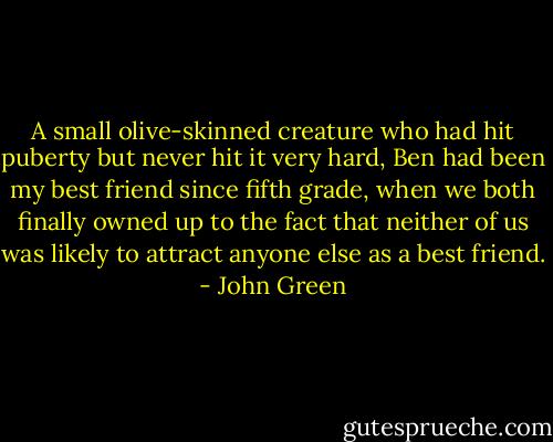 A small olive-skinned creature who had hit puberty but never hit it very hard, Ben had been my best friend since fifth grade, when we both finally owned up to the fact that neither of us was likely to attract anyone else as a best friend. - John Green