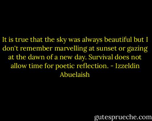 It is true that the sky was always beautiful but I don't remember marvelling at sunset or gazing at the dawn of a new day. Survival does not allow time for poetic reflection. - Izzeldin Abuelaish