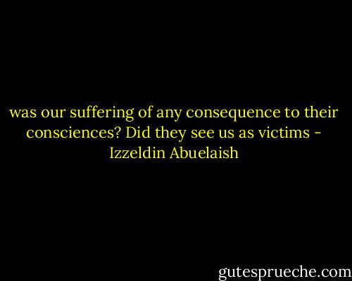 was our suffering of any consequence to their consciences? Did they see us as victims - Izzeldin Abuelaish