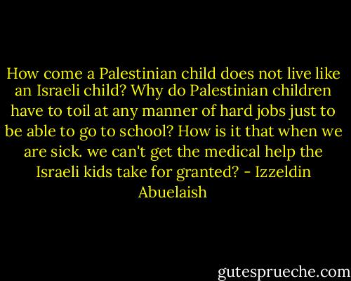 How come a Palestinian child does not live like an Israeli child? Why do Palestinian children have to toil at any manner of hard jobs just to be able to go to school? How is it that when we are sick. we can't get the medical help the Israeli kids take for granted? - Izzeldin Abuelaish