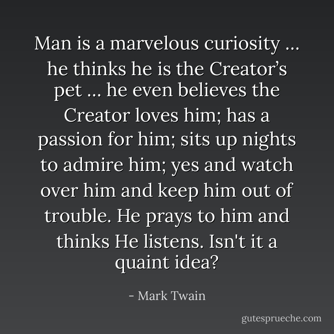 Man is a marvelous curiosity … he thinks he is the Creator’s pet … he even believes the Creator loves him; has a passion for him; sits up nights to admire him; yes and watch over him and keep him out of trouble. He prays to him and thinks He listens. Isn't it a quaint idea? - Mark Twain