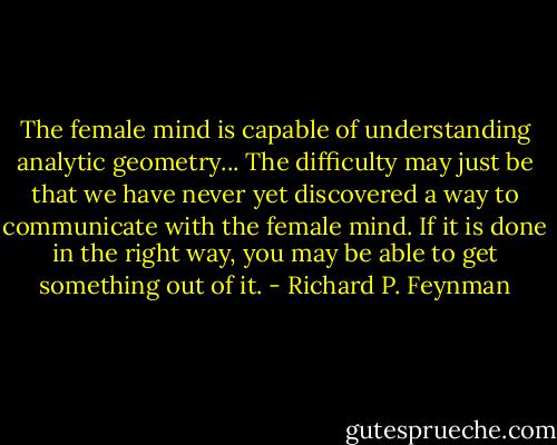 The female mind is capable of understanding analytic geometry... The difficulty may just be that we have never yet discovered a way to communicate with the female mind. If it is done in the right way, you may be able to get something out of it. - Richard P. Feynman