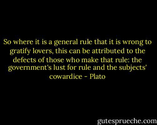 So where it is a general rule that it is wrong to gratify lovers, this can be attributed to the defects of those who make that rule: the government's lust for rule and the subjects' cowardice - Plato