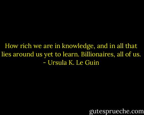 How rich we are in knowledge, and in all that lies around us yet to learn. Billionaires, all of us. - Ursula K. Le Guin