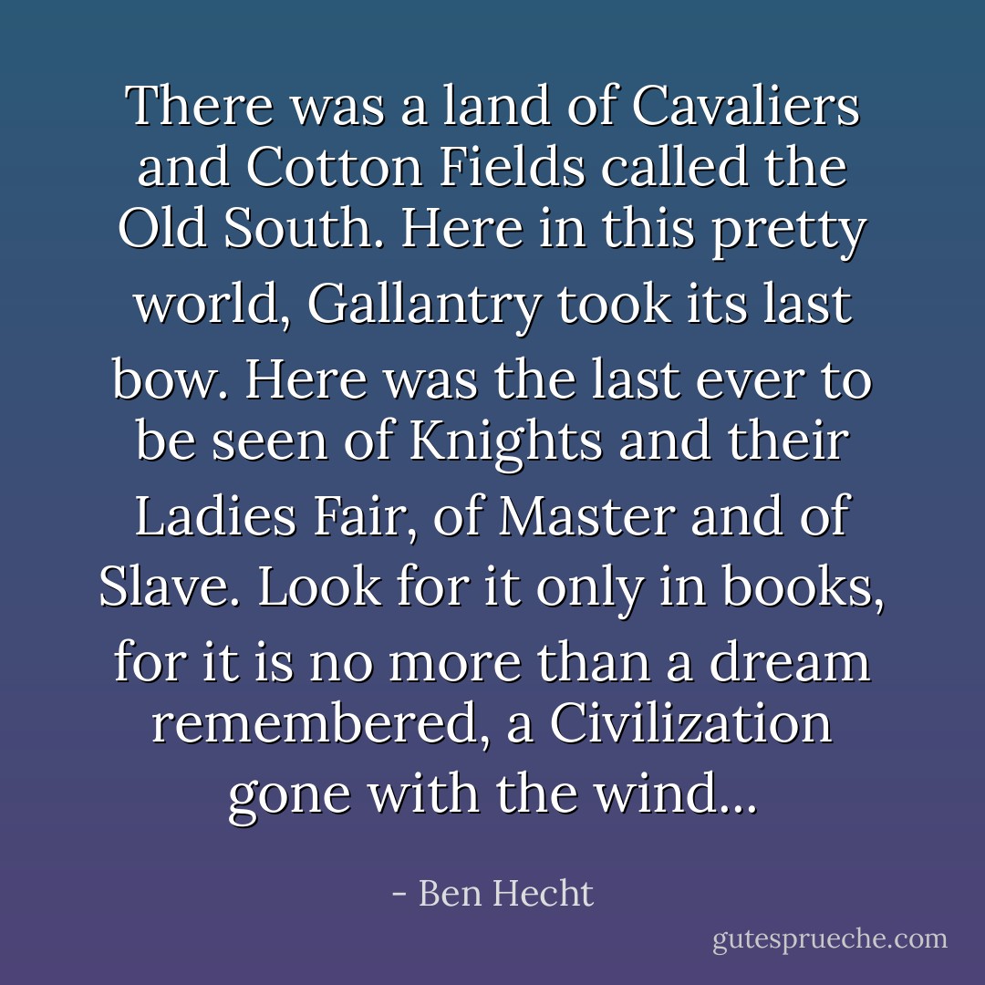 There was a land of Cavaliers and Cotton Fields called the Old South. Here in this pretty world, Gallantry took its last bow. Here was the last ever to be seen of Knights and their Ladies Fair, of Master and of Slave. Look for it only in books, for it is no more than a dream remembered, a Civilization gone with the wind... - Ben Hecht