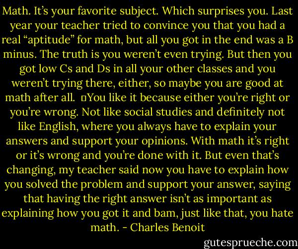 Math. It’s your favorite subject. Which surprises you. Last year your teacher tried to convince you that you had a real “aptitude” for math, but all you got in the end was a B minus. The truth is you weren’t even trying. But then you got low Cs and Ds in all your other classes and you weren’t trying there, either, so maybe you are good at math after all. <br />	You like it because either you’re right or you’re wrong. Not like social studies and definitely not like English, where you always have to explain your answers and support your opinions. With math it’s right or it’s wrong and you’re done with it. But even that’s changing, my teacher said now you have to explain how you solved the problem and support your answer, saying that having the right answer isn’t as important as explaining how you got it and bam, just like that, you hate math. - Charles Benoit