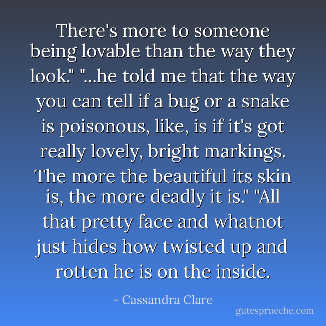 There's more to someone being lovable than the way they look." "...he told me that the way you can tell if a bug or a snake is poisonous, like, is if it's got really lovely, bright markings. The more the beautiful its skin is, the more deadly it is." "All that pretty face and whatnot just hides how twisted up and rotten he is on the inside. - Cassandra Clare