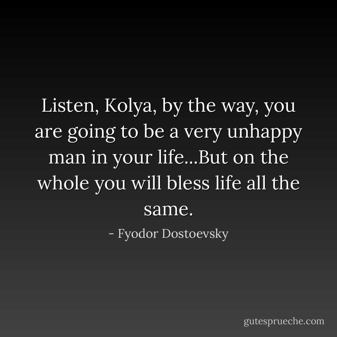 Listen, Kolya, by the way, you are going to be a very unhappy man in your life...But on the whole you will bless life all the same. - Fyodor Dostoevsky