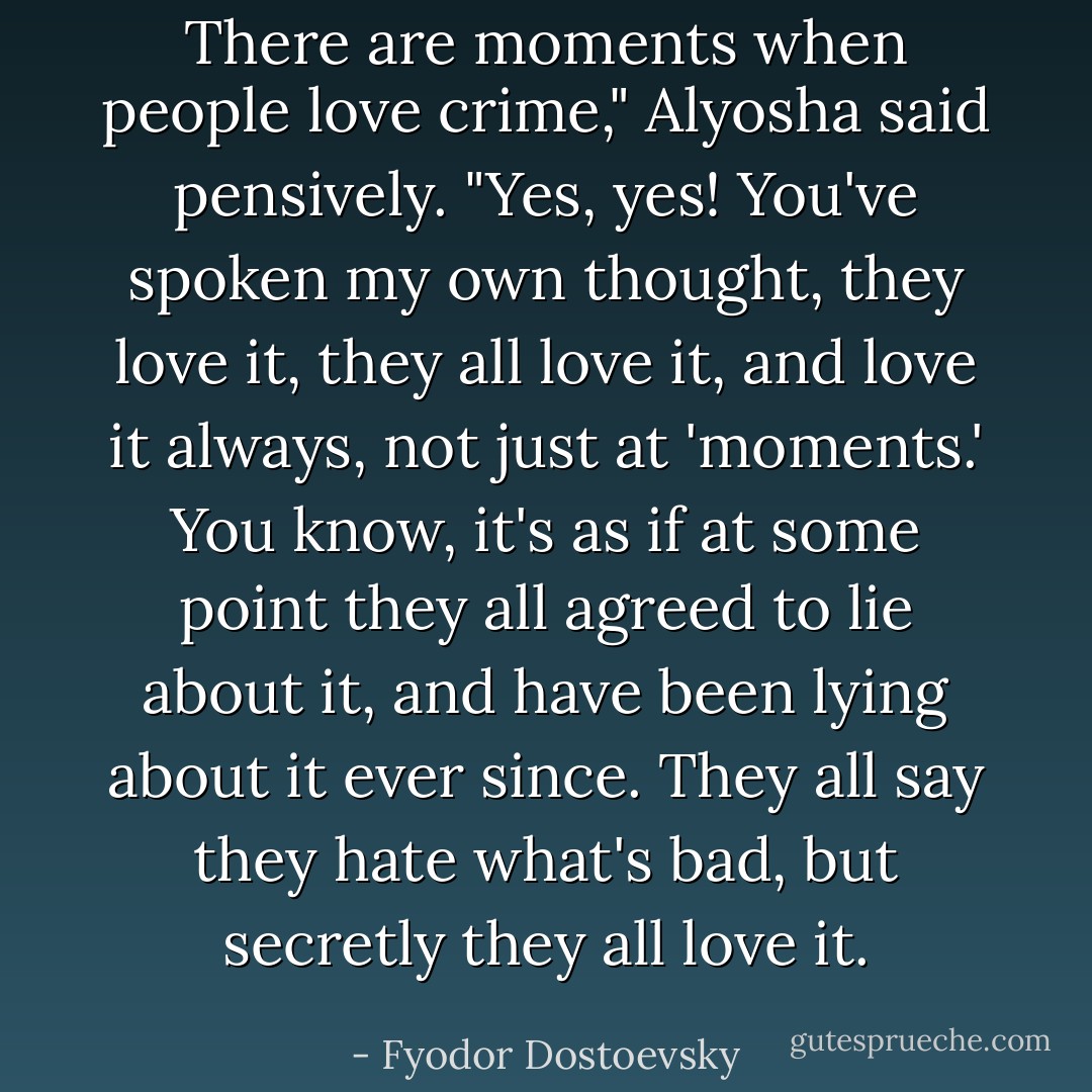 There are moments when people love crime," Alyosha said pensively.<br />"Yes, yes! You've spoken my own thought, they love it, they all love it, and love it always, not just at 'moments.' You know, it's as if at some point they all agreed to lie about it, and have been lying about it ever since. They all say they hate what's bad, but secretly they all love it. - Fyodor Dostoevsky