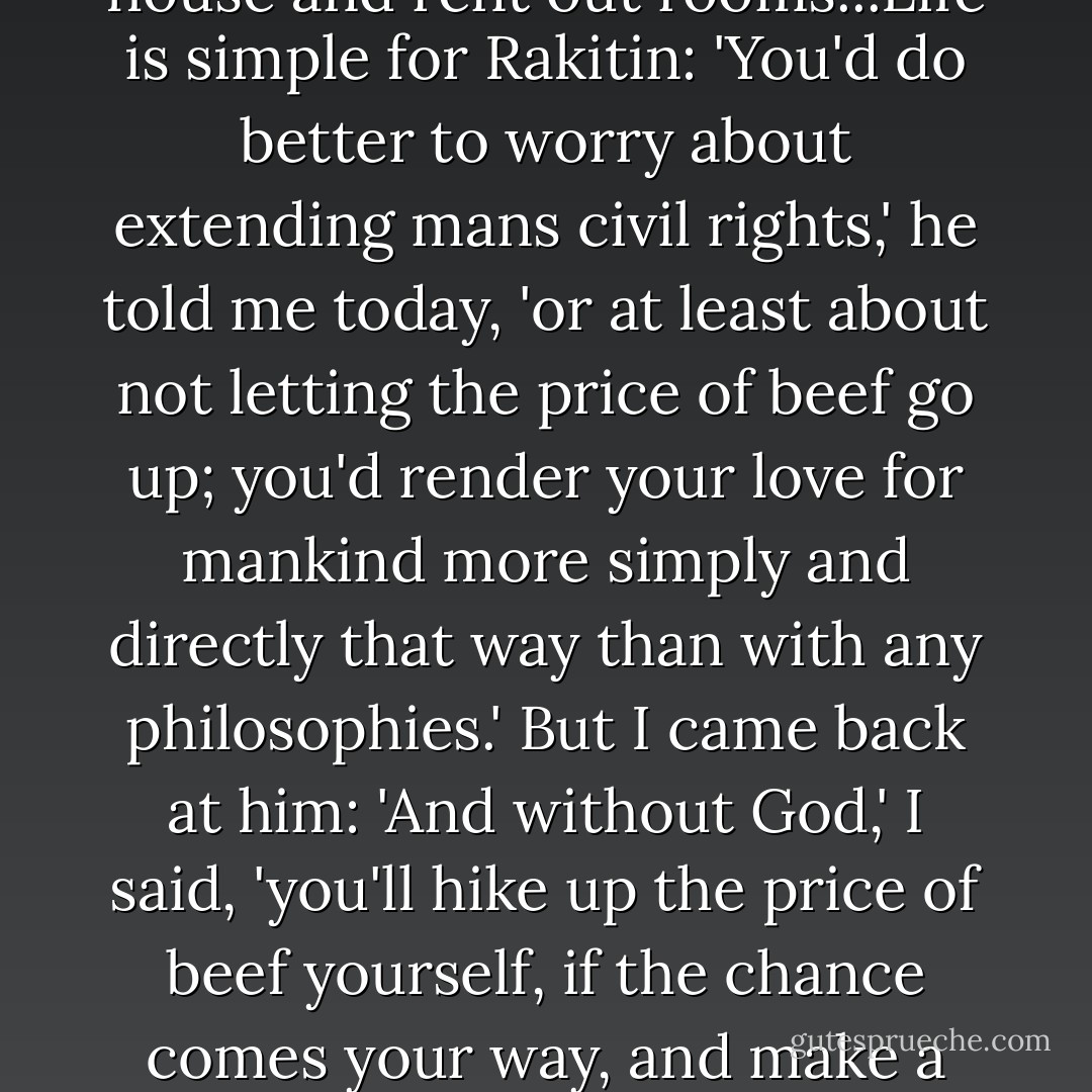 Rakitin doesn't understand it, all he wants is to build his house and rent out rooms...Life is simple for Rakitin: 'You'd do better to worry about extending mans civil rights,' he told me today, 'or at least about not letting the price of beef go up; you'd render your love for mankind more simply and directly that way than with any philosophies.' But I came back at him: 'And without God,' I said, 'you'll hike up the price of beef yourself, if the chance comes your way, and make a rouble on every kopeck. - Fyodor Dostoevsky