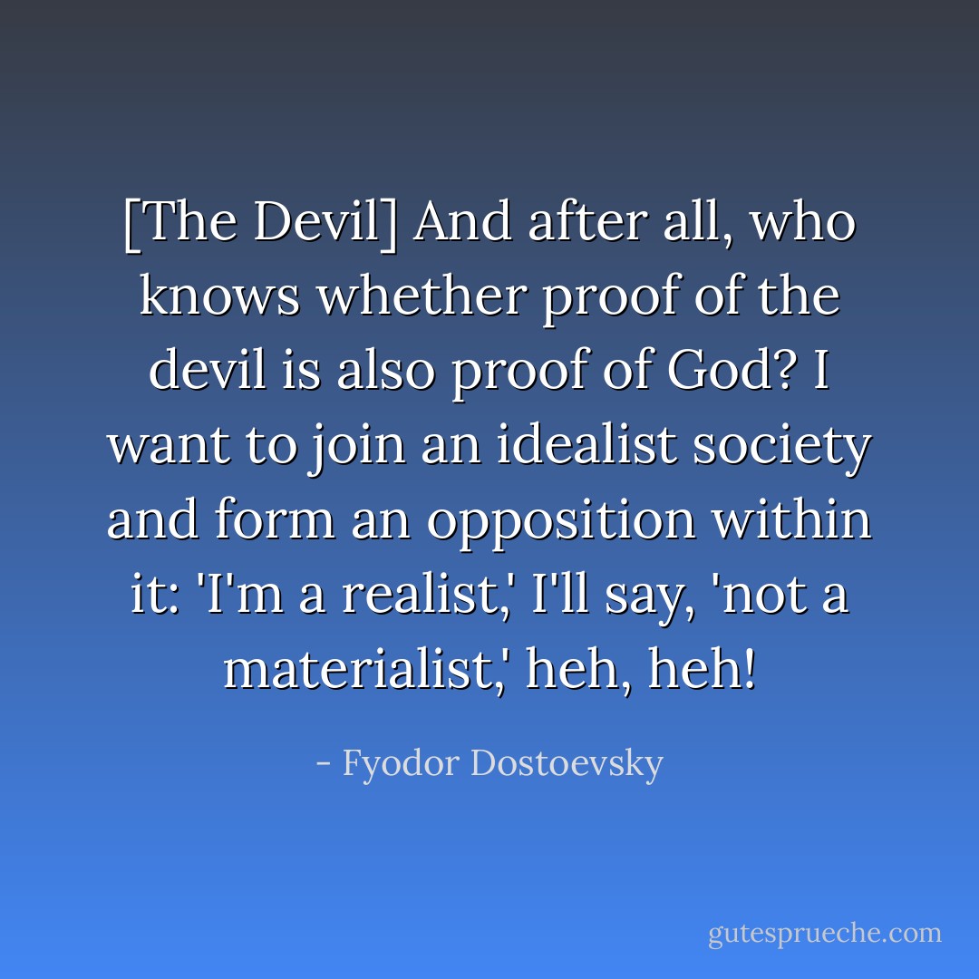 [The Devil] And after all, who knows whether proof of the devil is also proof of God? I want to join an idealist society and form an opposition within it: 'I'm a realist,' I'll say, 'not a materialist,' heh, heh! - Fyodor Dostoevsky
