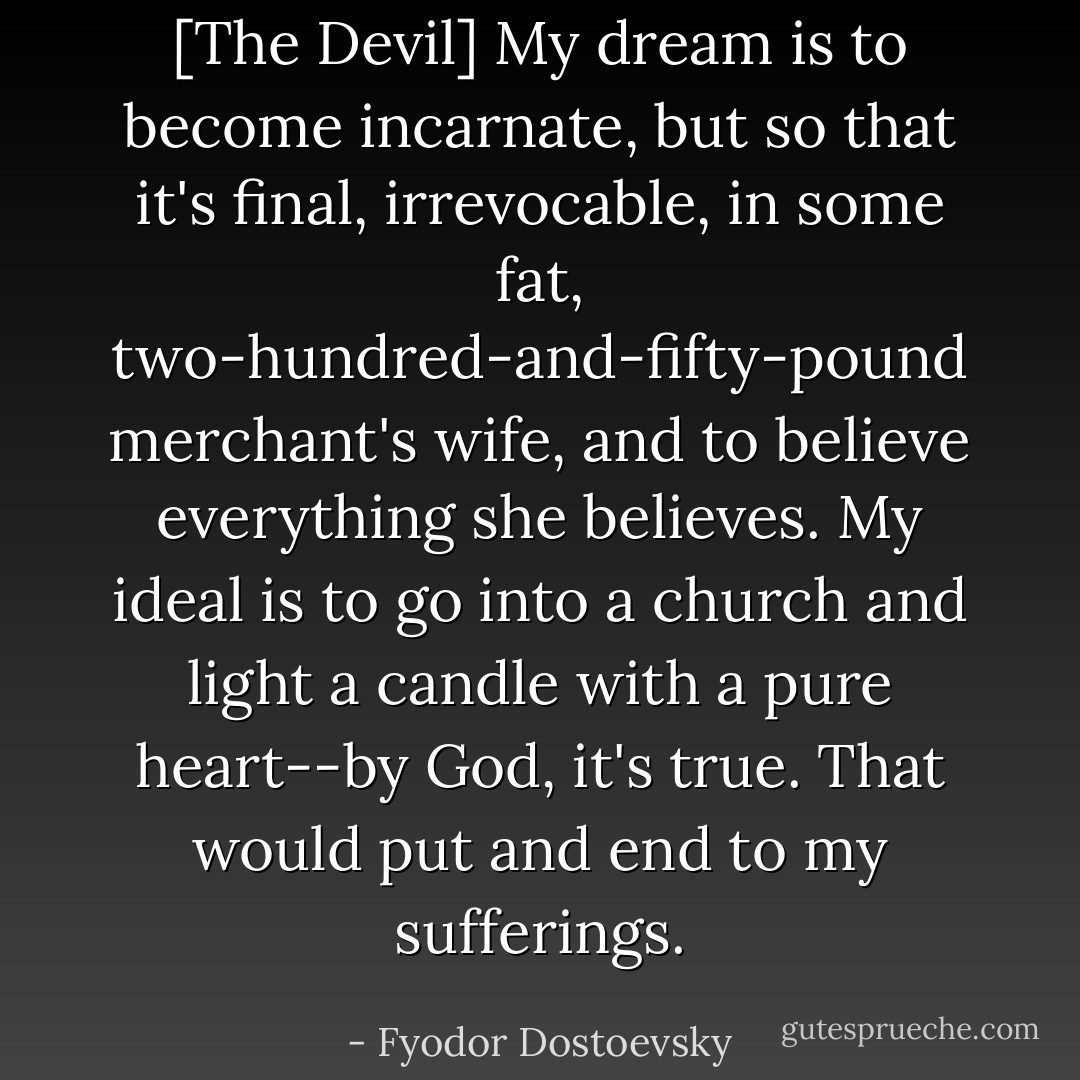 [The Devil] My dream is to become incarnate, but so that it's final, irrevocable, in some fat, two-hundred-and-fifty-pound merchant's wife, and to believe everything she believes. My ideal is to go into a church and light a candle with a pure heart--by God, it's true. That would put and end to my sufferings. - Fyodor Dostoevsky