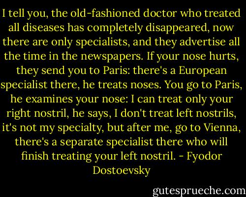 I tell you, the old-fashioned doctor who treated all diseases has completely disappeared, now there are only specialists, and they advertise all the time in the newspapers. If your nose hurts, they send you to Paris: there's a European specialist there, he treats noses. You go to Paris, he examines your nose: I can treat only your right nostril, he says, I don't treat left nostrils, it's not my specialty, but after me, go to Vienna, there's a separate specialist there who will finish treating your left nostril. - Fyodor Dostoevsky
