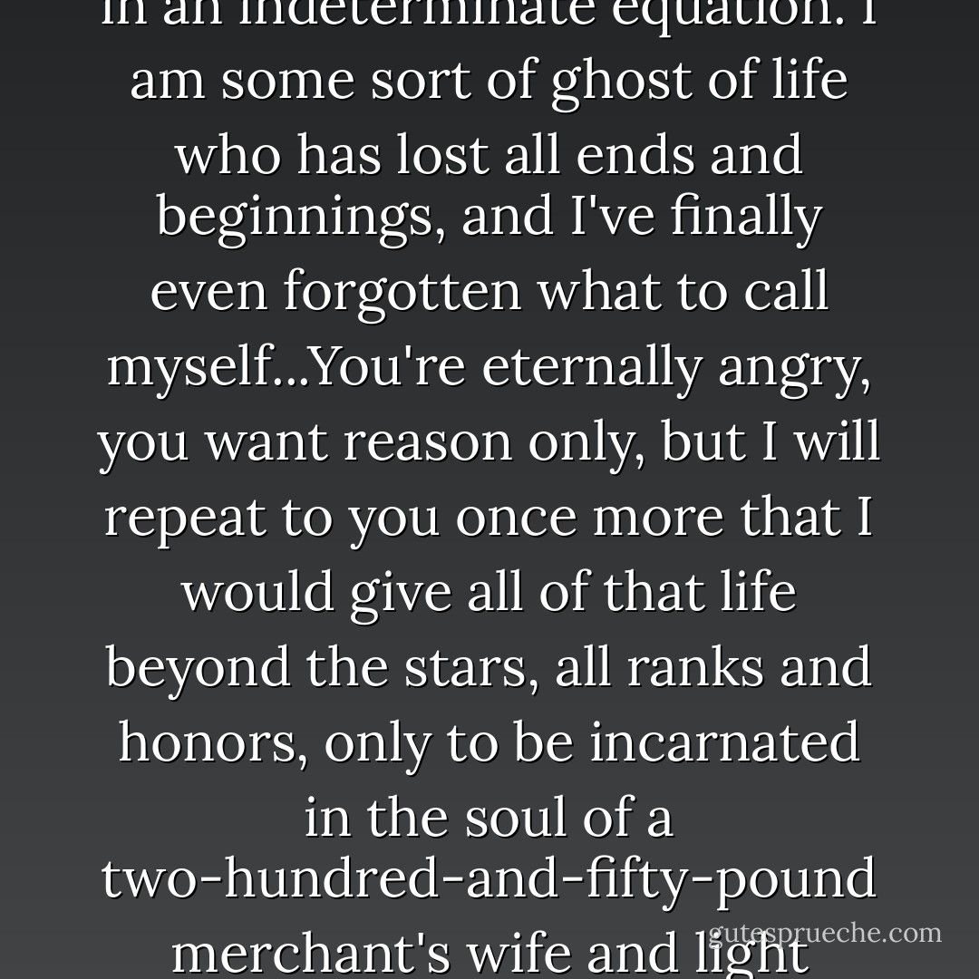 [The Devil] And me? I suffer, and still I do not live. I am an <i>x</i> in an indeterminate equation. I am some sort of ghost of life who has lost all ends and beginnings, and I've finally even forgotten what to call myself...You're eternally angry, you want reason only, but I will repeat to you once more that I would give all of that life beyond the stars, all ranks and honors, only to be incarnated in the soul of a two-hundred-and-fifty-pound merchant's wife and light candles to God. - Fyodor Dostoevsky
