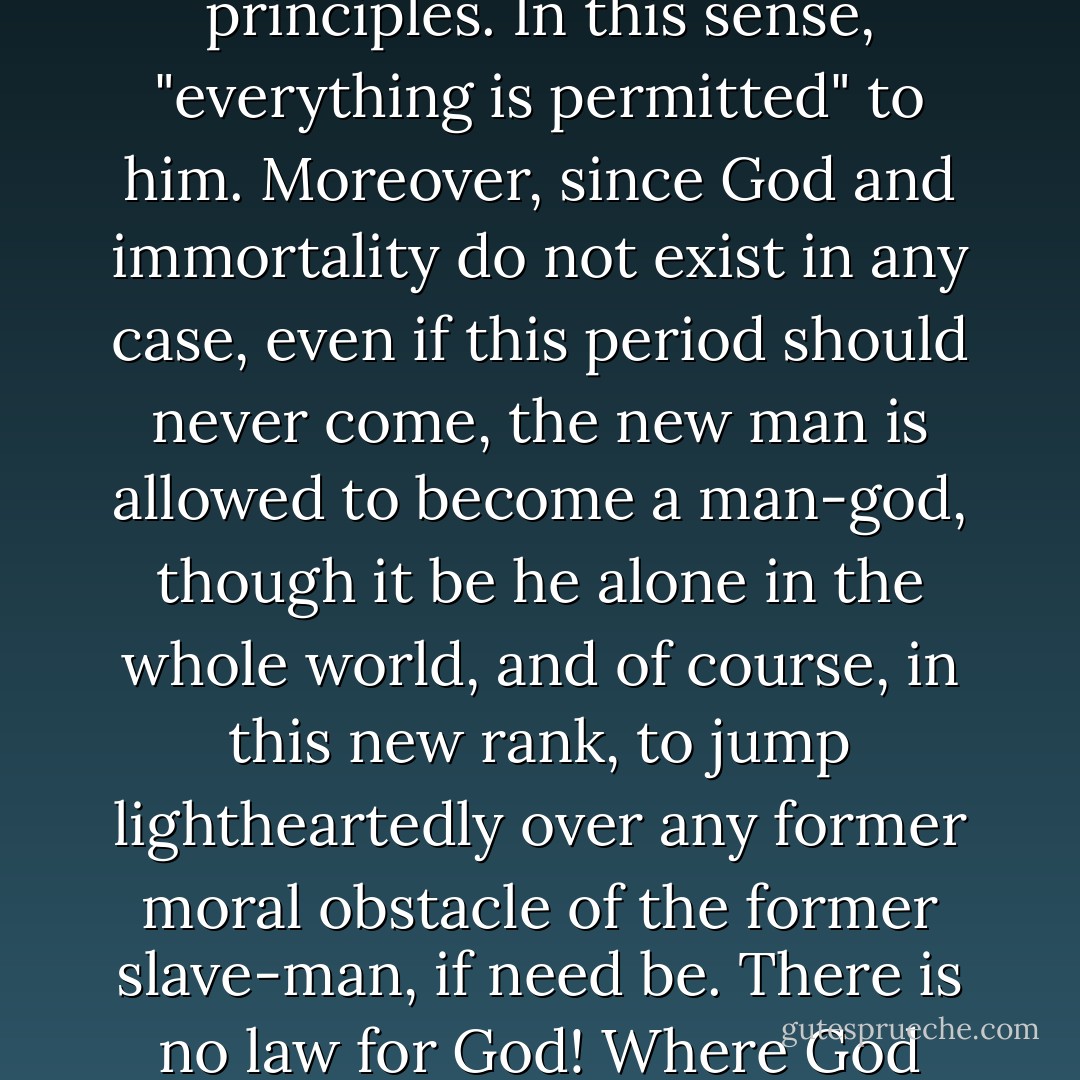[The Devil] 'The question now,' my young thinker reflected, 'is whether or not it is possible for such a period ever to come. If it does come, then everything will be resolved and mankind will finally be settled. But since, in view of man's inveterate stupidity, it may not be settled for another thousand years, anyone who already knows the truth is permitted to settle things for himself, absolutely as he wishes, on the new principles. In this sense, "everything is permitted" to him. Moreover, since God and immortality do not exist in any case, even if this period should never come, the new man is allowed to become a man-god, though it be he alone in the whole world, and of course, in this new rank, to jump lightheartedly over any former moral obstacle of the former slave-man, if need be. There is no law for God! Where God stand--there is the place of God! Where I stand, there at once will be the foremost place..."everything is permitted," and that's that!' It's all very nice; only if one wants to swindle, why, I wonder, should one also need the sanction of truth? But such is the modern little Russian man: without such a sanction, he doesn't even dare to swindle, so much does he love the truth... - Fyodor Dostoevsky