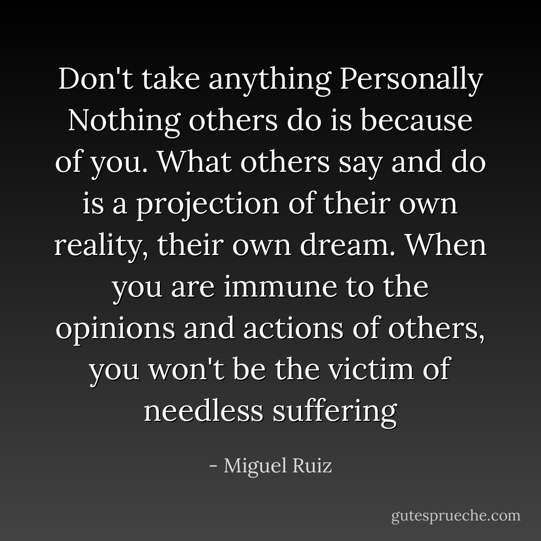 Don't take anything Personally Nothing others do is because of you. What others say and do is a projection of their own reality, their own dream. When you are immune to the opinions and actions of others, you won't be the victim of needless suffering - Miguel Ruiz