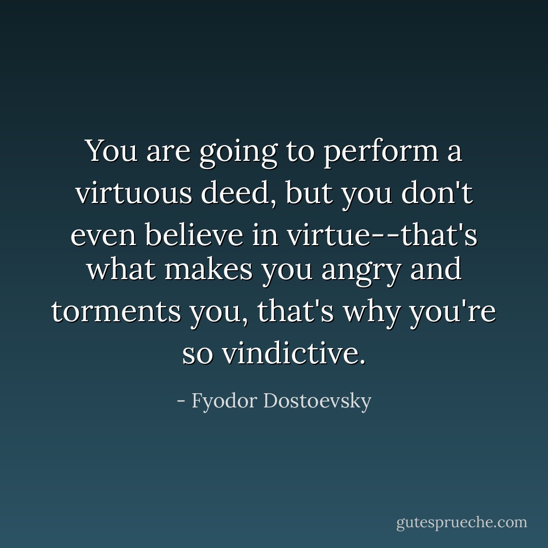 You are going to perform a virtuous deed, but you don't even believe in virtue--that's what makes you angry and torments you, that's why you're so vindictive. - Fyodor Dostoevsky