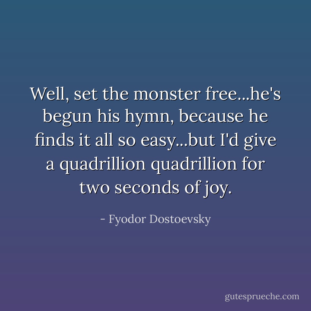 Well, set the monster free...he's begun his hymn, because he finds it all so easy...but I'd give a quadrillion quadrillion for two seconds of joy. - Fyodor Dostoevsky