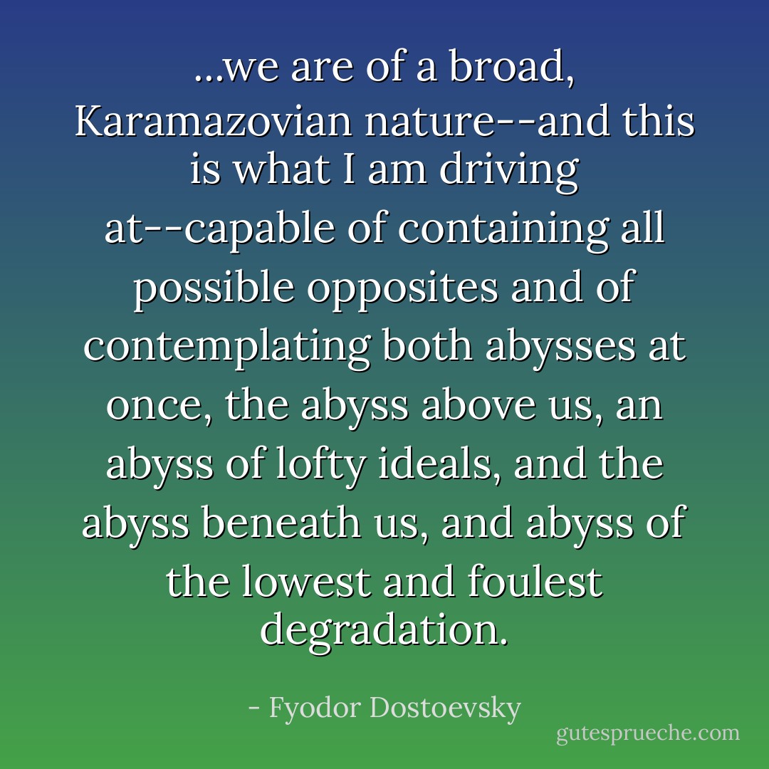 ...we are of a broad, Karamazovian nature--and this is what I am driving at--capable of containing all possible opposites and of contemplating both abysses at once, the abyss above us, an abyss of lofty ideals, and the abyss beneath us, and abyss of the lowest and foulest degradation. - Fyodor Dostoevsky