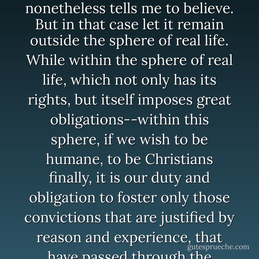Oh, of course, there is another meaning, another interesting interpretation of the word 'father,' which insists that my father, though a monster, though a villain to his children, is still my father simply because he begot me. But this meaning is, so to speak, a mystical one, which I do not understand with my reason, but can only accept by faith, or, more precisely, <i>on faith</i>, like many other things that I do not understand, but that religion nonetheless tells me to believe. But in that case let it remain outside the sphere of real life. While within the sphere of real life, which not only has its rights, but itself imposes great obligations--within this sphere, if we wish to be humane, to be Christians finally, it is our duty and obligation to foster only those convictions that are justified by reason and experience, that have passed through the crucible of analysis, in a word, to act sensibly and not senselessly as in dreams or delirium, so as not to bring harm to a man, so as not to torment and ruin a man. Then, then it will be a real Christian deed, not only a mystical one, but a sensible and truly philanthropic deed...let us decide the question as reason and the love of man dictate, and not as dictated by mystical notions. - Fyodor Dostoevsky