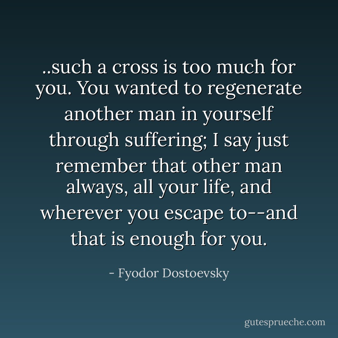..such a cross is too much for you. You wanted to regenerate another man in yourself through suffering; I say just remember that other man always, all your life, and wherever you escape to--and that is enough for you. - Fyodor Dostoevsky