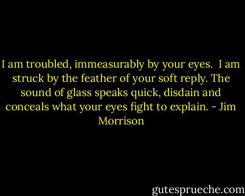 I am troubled, immeasurably<br />by your eyes. <br />I am struck by the feather<br />of your soft reply.<br />The sound of glass<br />speaks quick, disdain<br />and conceals<br />what your eyes fight<br />to explain. - Jim Morrison