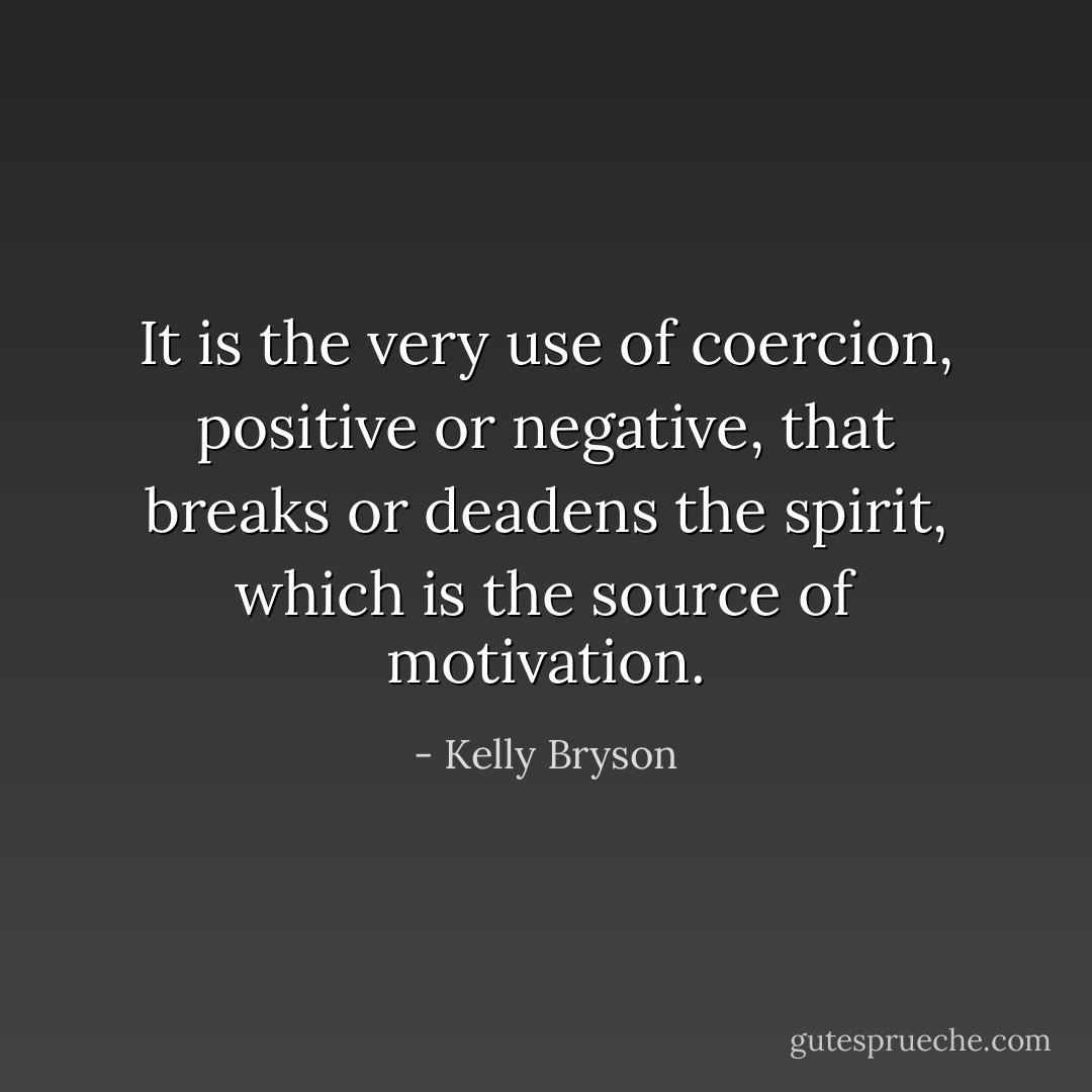 It is the very use of coercion, positive or negative, that breaks or deadens the spirit, which is the source of motivation. - Kelly Bryson