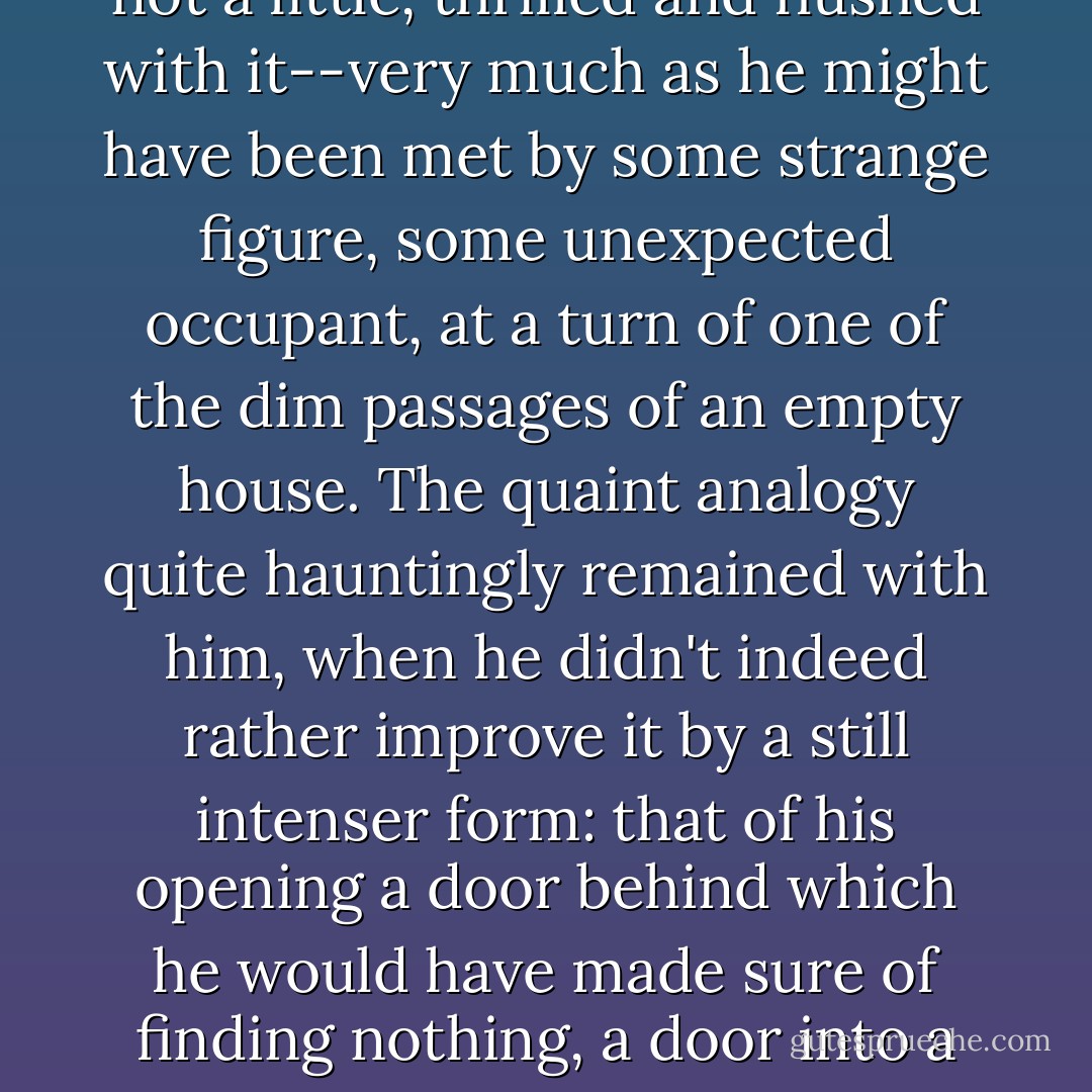 It had begun to be present to him after the first fortnight, it had broken out with the oddest abruptness, this particular wanton wonderment: it met him there--and this was the image under which he himself judged the matter, or at least, not a little, thrilled and flushed with it--very much as he might have been met by some strange figure, some unexpected occupant, at a turn of one of the dim passages of an empty house. The quaint analogy quite hauntingly remained with him, when he didn't indeed rather improve it by a still intenser form: that of his opening a door behind which he would have made sure of finding nothing, a door into a room shuttered and void, and yet so coming, with a great suppressed start, on some quite erect confronting presence, something planted in the middle of the place and facing him through the dusk. - Henry James