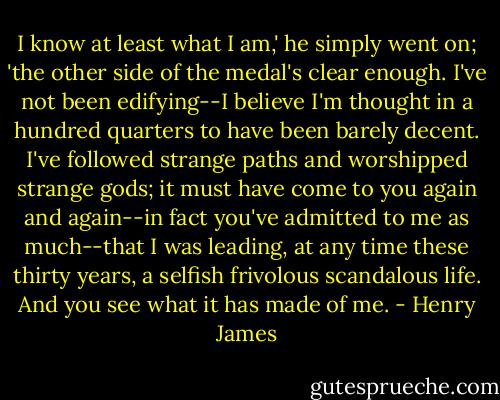 I know at least what I am,' he simply went on; 'the other side of the medal's clear enough. I've not been edifying--I believe I'm thought in a hundred quarters to have been barely decent. I've followed strange paths and worshipped strange gods; it must have come to you again and again--in fact you've admitted to me as much--that I was leading, at any time these thirty years, a selfish frivolous scandalous life. And you see what it has made of me. - Henry James