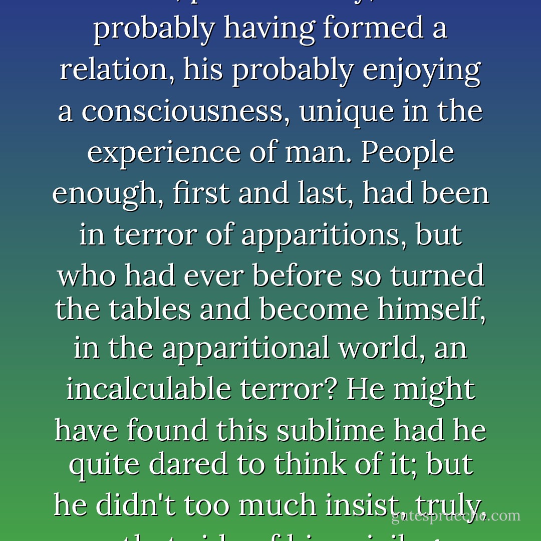 ...though leaving him always to remark, portentously, on his probably having formed a relation, his probably enjoying a consciousness, unique in the experience of man. People enough, first and last, had been in terror of apparitions, but who had ever before so turned the tables and become himself, in the apparitional world, an incalculable terror? He might have found this sublime had he quite dared to think of it; but he didn't too much insist, truly, on that side of his privilege. - Henry James