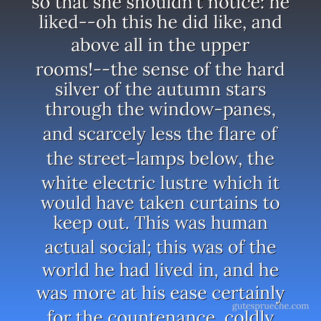 He liked however the open shutters; he opened everywhere those Mrs. Muldoon had closed, closing them as carefully afterwards, so that she shouldn't notice: he liked--oh this he did like, and above all in the upper rooms!--the sense of the hard silver of the autumn stars through the window-panes, and scarcely less the flare of the street-lamps below, the white electric lustre which it would have taken curtains to keep out. This was human actual social; this was of the world he had lived in, and he was more at his ease certainly for the countenance, coldly general and impersonal, that all the while and in spite of his detachment it seemed to give him. - Henry James