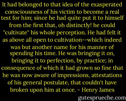 It had belonged to that idea of the exasperated consciousness of his victim to become a real test for him; since he had quite put it to himself from the first that, oh distinctly! he could "cultivate" his whole perception. He had felt it as above all open to cultivation--which indeed was but another name for his manner of spending his time. He was bringing it on, bringing it to perfection, by practice; in consequence of which it had grown so fine that he was now aware of impressions, attestations of his general postulate, that couldn't have broken upon him at once. - Henry James