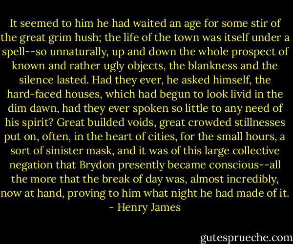 It seemed to him he had waited an age for some stir of the great grim hush; the life of the town was itself under a spell--so unnaturally, up and down the whole prospect of known and rather ugly objects, the blankness and the silence lasted. Had they ever, he asked himself, the hard-faced houses, which had begun to look livid in the dim dawn, had they ever spoken so little to any need of his spirit? Great builded voids, great crowded stillnesses put on, often, in the heart of cities, for the small hours, a sort of sinister mask, and it was of this large collective negation that Brydon presently became conscious--all the more that the break of day was, almost incredibly, now at hand, proving to him what night he had made of it. - Henry James