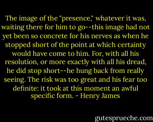 The image of the "presence," whatever it was, waiting there for him to go--this image had not yet been so concrete for his nerves as when he stopped short of the point at which certainty would have come to him. For, with all his resolution, or more exactly with all his dread, he did stop short--he hung back from really seeing. The risk was too great and his fear too definite: it took at this moment an awful specific form. - Henry James