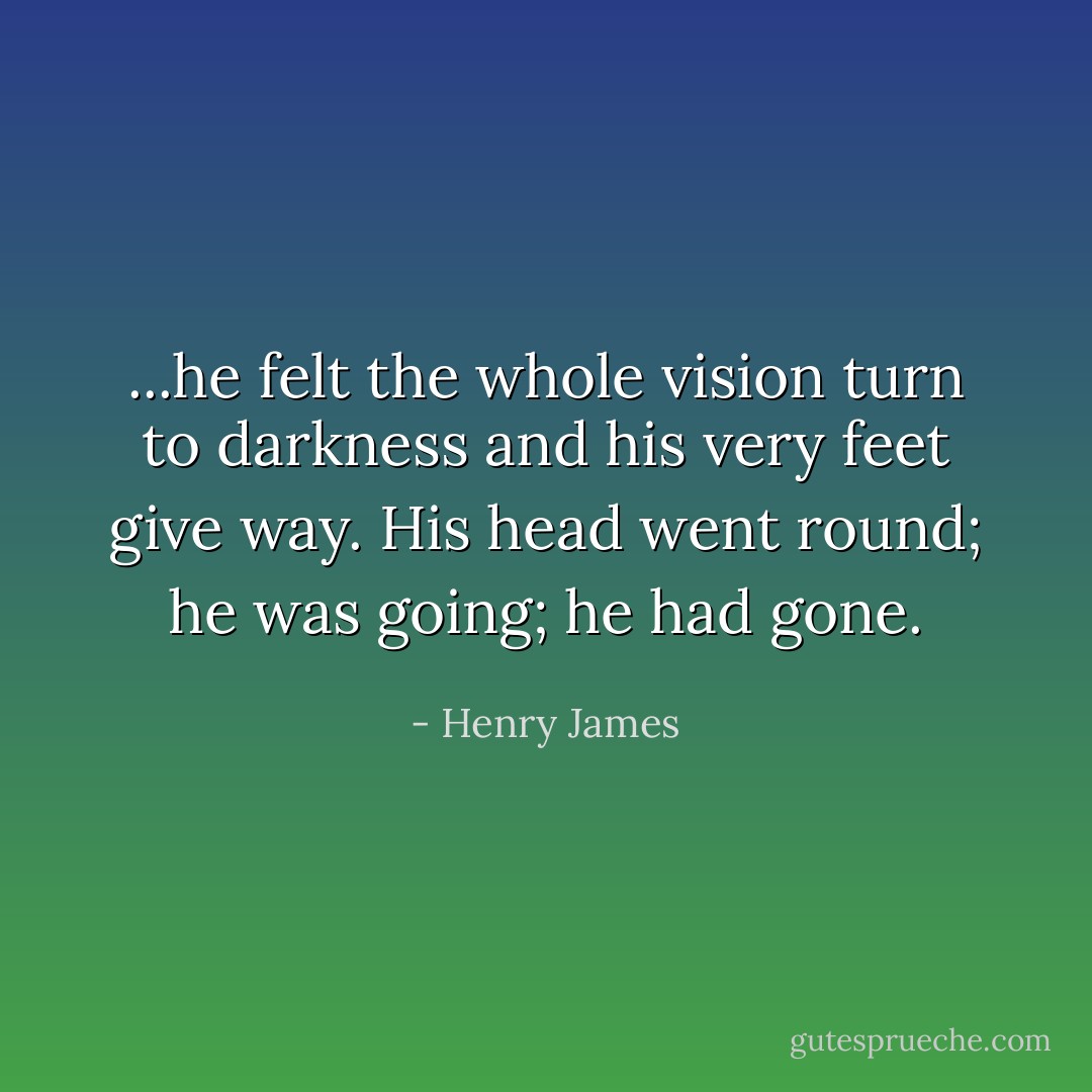 ...he felt the whole vision turn to darkness and his very feet give way. His head went round; he was going; he had gone. - Henry James