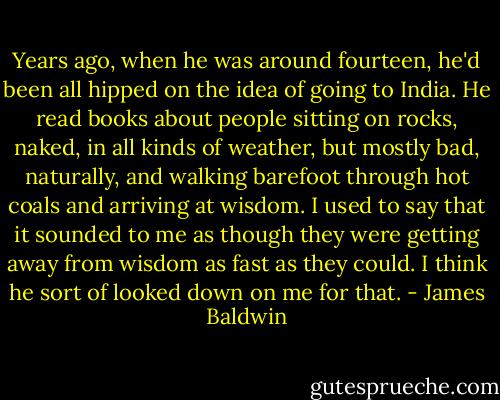 Years ago, when he was around fourteen, he'd been all hipped on the idea of going to India. He read books about people sitting on rocks, naked, in all kinds of weather, but mostly bad, naturally, and walking barefoot through hot coals and arriving at wisdom. I used to say that it sounded to me as though they were getting away from wisdom as fast as they could. I think he sort of looked down on me for that. - James Baldwin