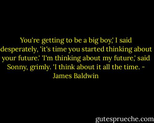 You're getting to be a big boy,' I said desperately, 'it's time you started thinking about your future.'<br />'I'm thinking about my future,' said Sonny, grimly. 'I think about it all the time. - James Baldwin