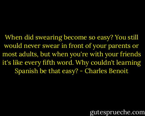 When did swearing become so easy? You still would never swear in front of your parents or most adults, but when you're with your friends it's like every fifth word. Why couldn't learning Spanish be that easy? - Charles Benoit
