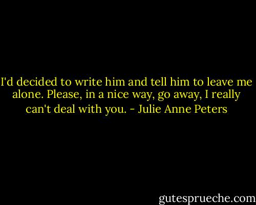 I'd decided to write him and tell him to leave me alone. Please, in a nice way, go away, I really can't deal with you. - Julie Anne Peters