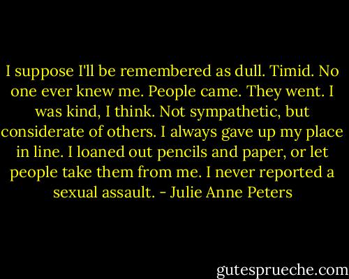 I suppose I'll be remembered as dull. Timid. No one ever knew me. People came. They went. I was kind, I think. Not sympathetic, but considerate of others. I always gave up my place in line. I loaned out pencils and paper, or let people take them from me. I never reported a sexual assault. - Julie Anne Peters
