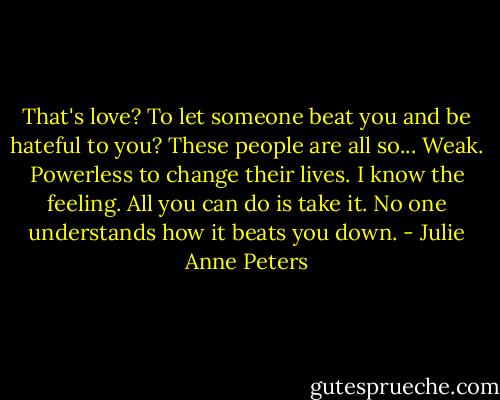 That's love? To let someone beat you and be hateful to you? These people are all so... Weak. Powerless to change their lives. I know the feeling. All you can do is take it. No one understands how it beats you down. - Julie Anne Peters
